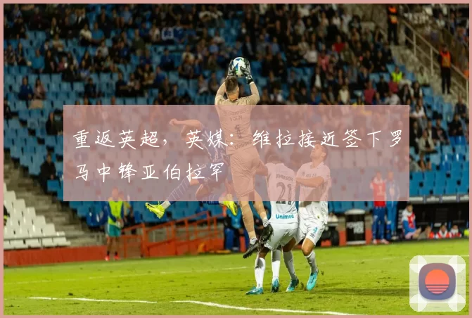 重返英超，英媒：维拉接近签下罗马中锋亚伯拉罕