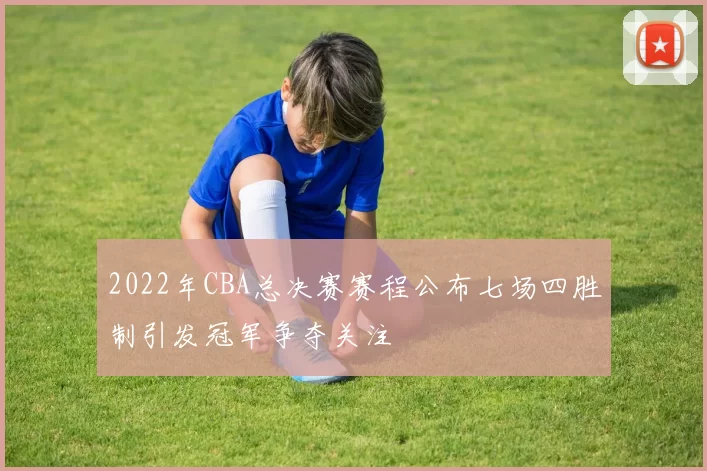 2022年CBA总决赛赛程公布七场四胜制引发冠军争夺关注