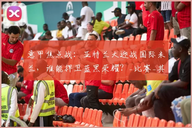 意甲焦点战：亚特兰大迎战国际米兰，谁能捍卫蓝黑荣耀？_比赛_其他联赛_优势