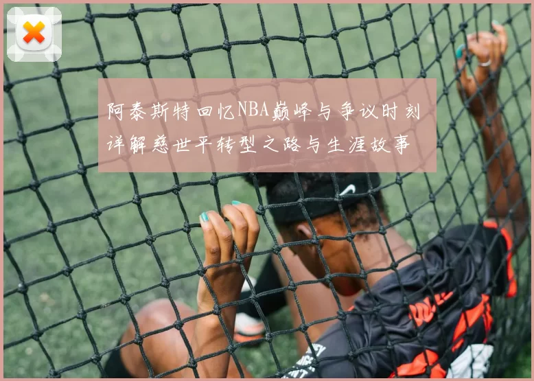 阿泰斯特回忆NBA巅峰与争议时刻 详解慈世平转型之路与生涯故事
