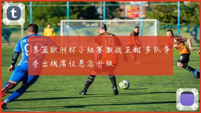 男篮欧洲杯小组赛激战正酣 多队争夺出线席位悬念升级