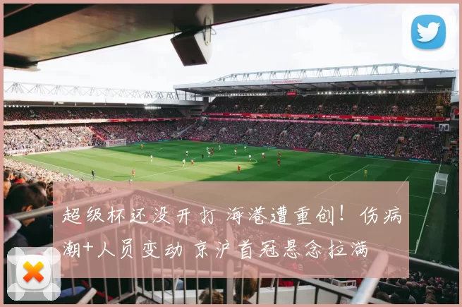 超级杯还没开打 海港遭重创!伤病潮+人员变动 京沪首冠悬念拉满