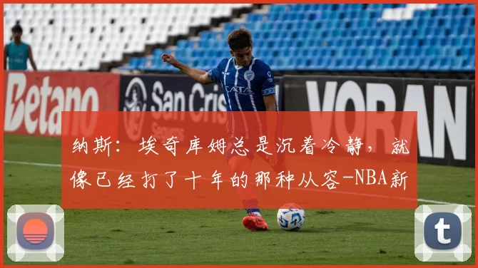 纳斯：埃奇库姆总是沉着冷静，就像已经打了十年的那种从容-NBA新闻