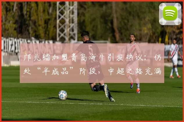 邝兆镭加盟青岛海牛引发热议：仍处“半成品”阶段，中超之路充满挑战_比赛_成长_足球