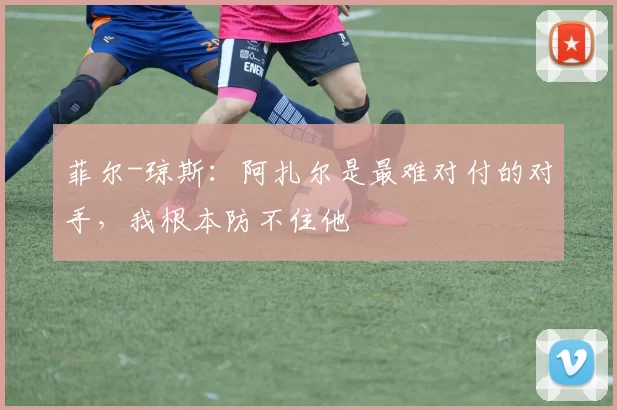 菲尔-琼斯：阿扎尔是最难对付的对手，我根本防不住他