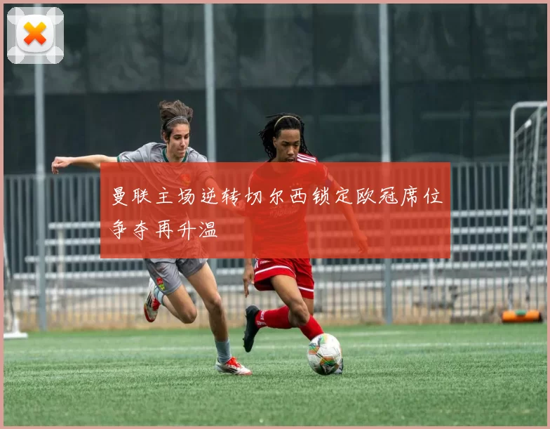 曼联主场逆转切尔西锁定欧冠席位争夺再升温