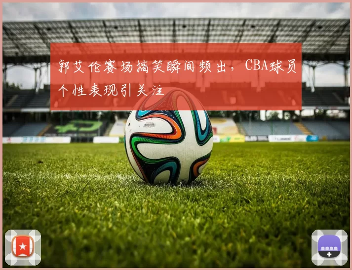 郭艾伦赛场搞笑瞬间频出，CBA球员个性表现引关注