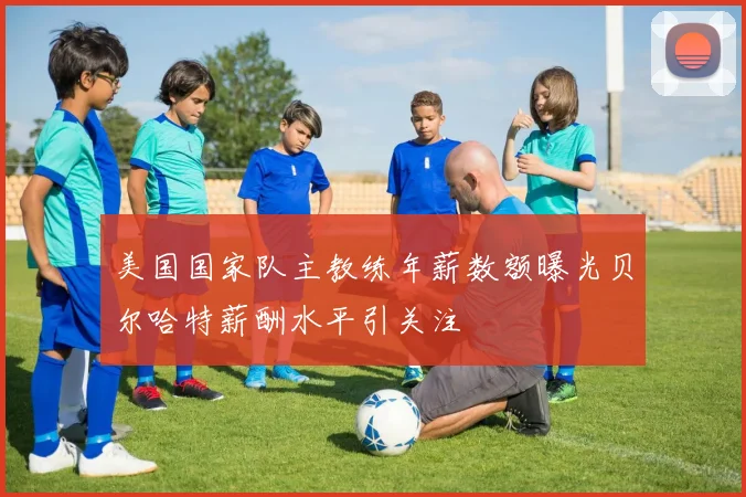美国国家队主教练年薪数额曝光贝尔哈特薪酬水平引关注