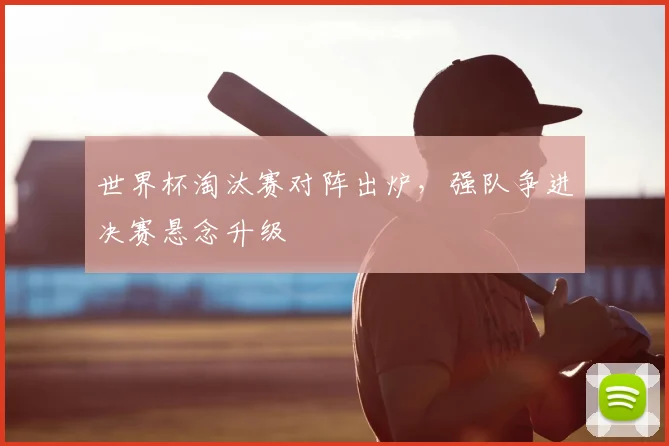 世界杯淘汰赛对阵出炉，强队争进决赛悬念升级