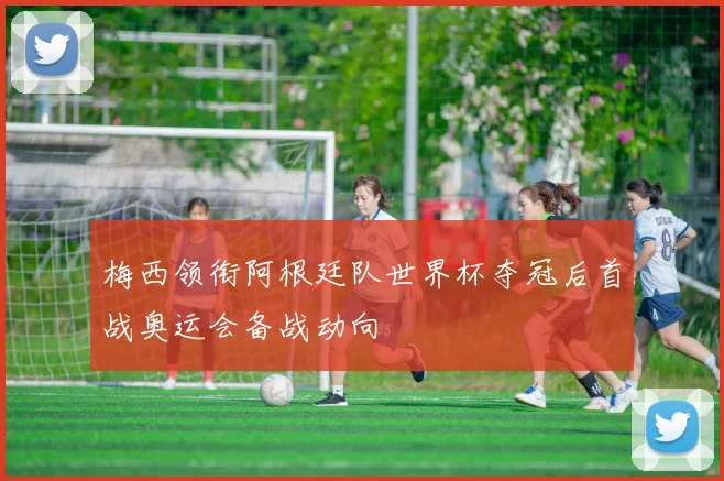 梅西领衔阿根廷队世界杯夺冠后首战奥运会备战动向