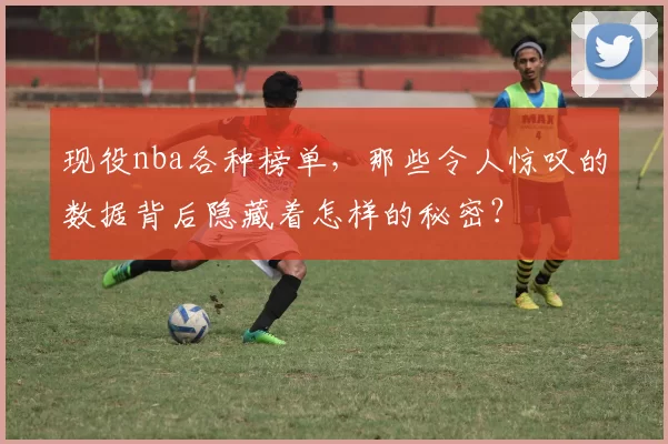 现役nba各种榜单,那些令人惊叹的数据背后隐藏着怎样的秘密?