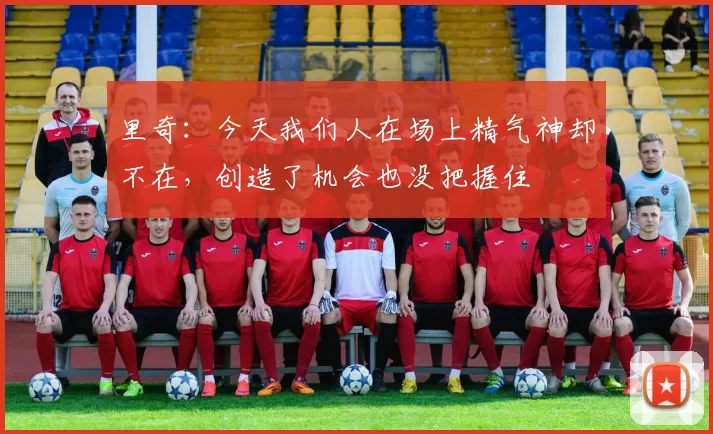 里奇：今天我们人在场上精气神却不在，创造了机会也没把握住