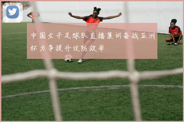 中国女子足球队直播集训备战亚洲杯力争提升攻防效率