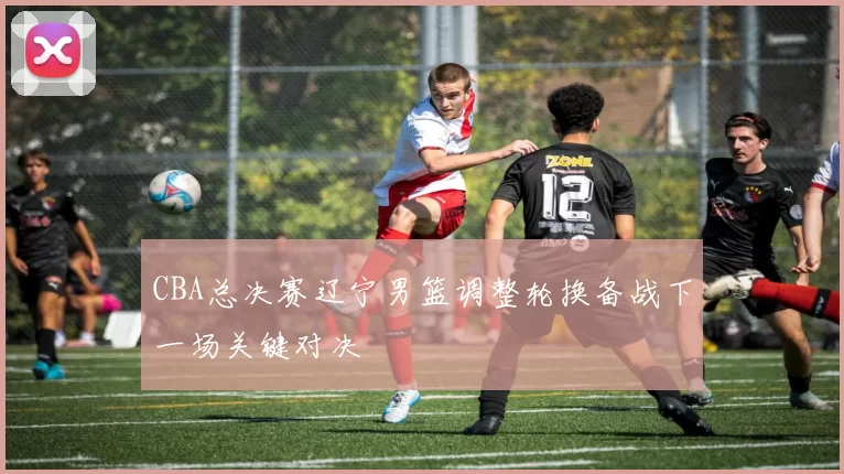 CBA总决赛辽宁男篮调整轮换备战下一场关键对决