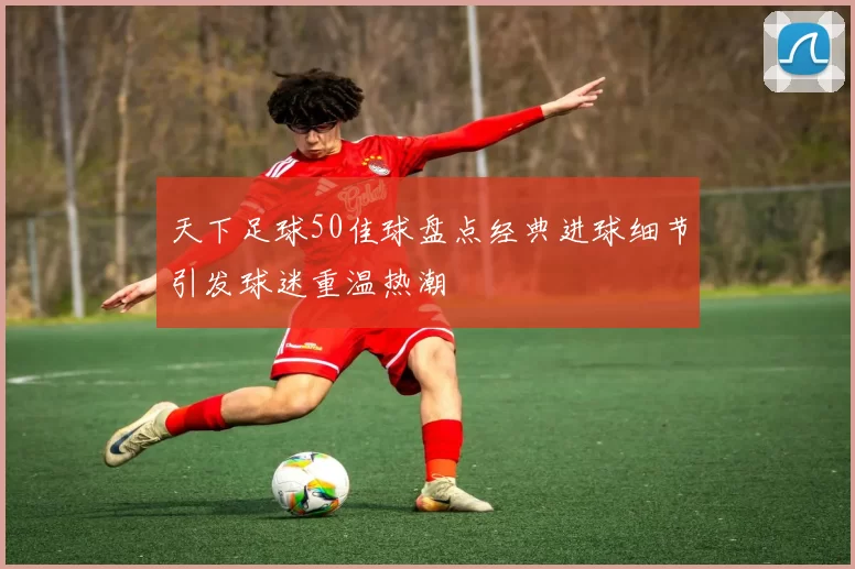 天下足球50佳球盘点经典进球细节引发球迷重温热潮