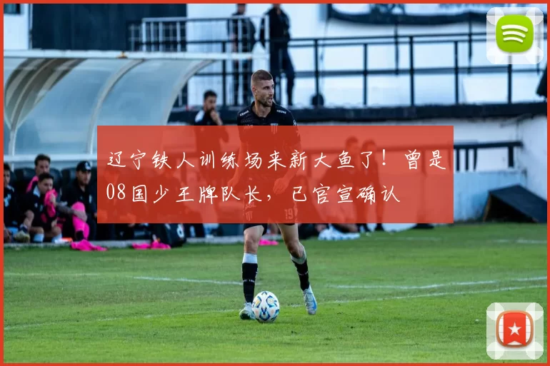 辽宁铁人训练场来新大鱼了！曾是08国少王牌队长，已官宣确认