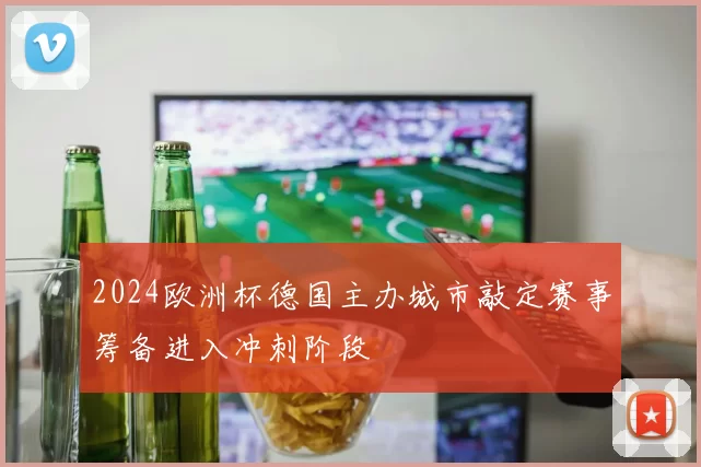 2024欧洲杯德国主办城市敲定赛事筹备进入冲刺阶段