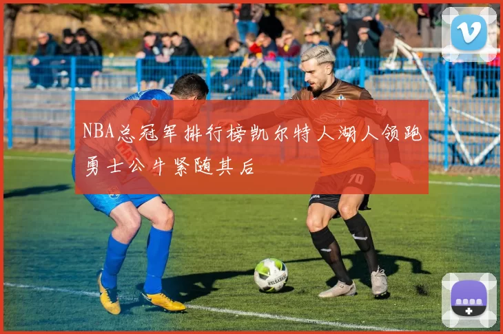 NBA总冠军排行榜凯尔特人湖人领跑勇士公牛紧随其后