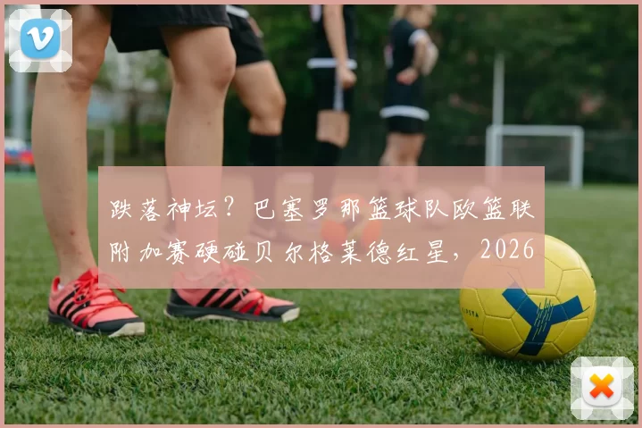 跌落神坛？巴塞罗那篮球队欧篮联附加赛硬碰贝尔格莱德红星，2026年季后赛之路悬念迭起！