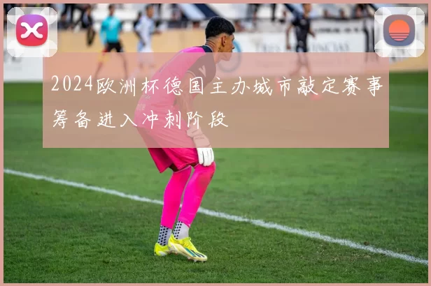 2024欧洲杯德国主办城市敲定赛事筹备进入冲刺阶段
