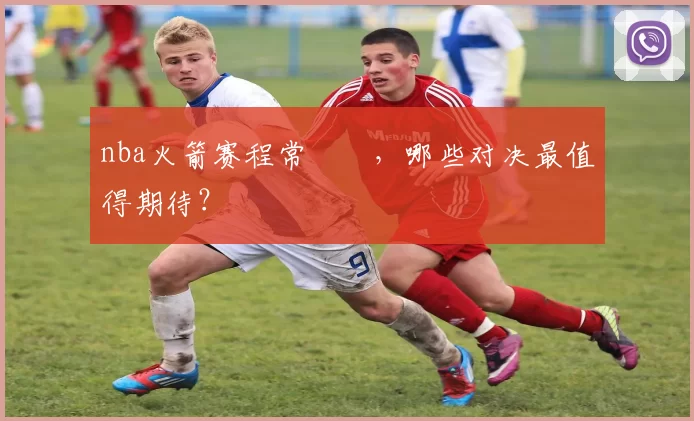 nba火箭赛程常規賽,哪些对决最值得期待?