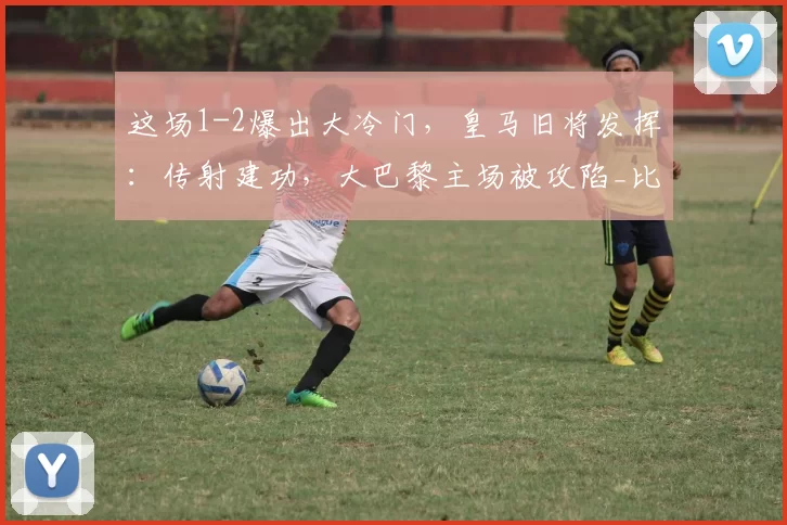 这场1-2爆出大冷门，皇马旧将发挥：传射建功，大巴黎主场被攻陷_比赛_恩德里克_里昂