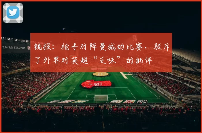 镜报：枪手对阵曼城的比赛，驳斥了外界对英超“乏味”的批评