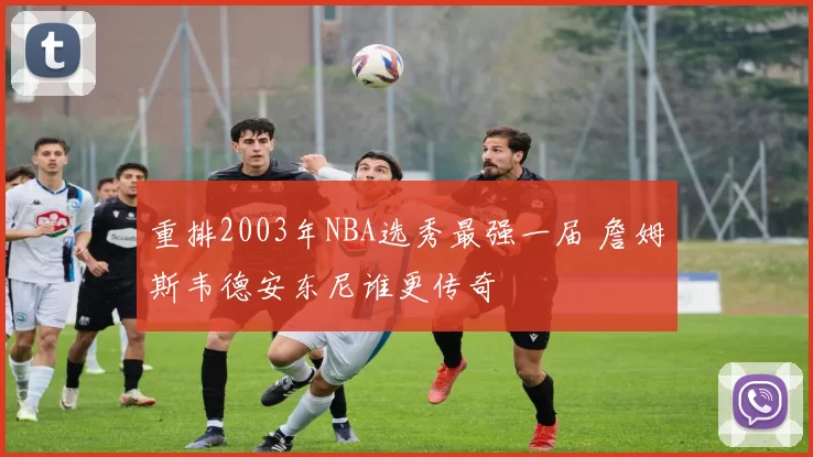 重排2003年NBA选秀最强一届 詹姆斯韦德安东尼谁更传奇