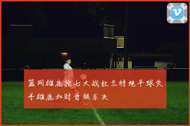 篮网雄鹿抢七大战杜兰特绝平球失手雄鹿加时晋级东决