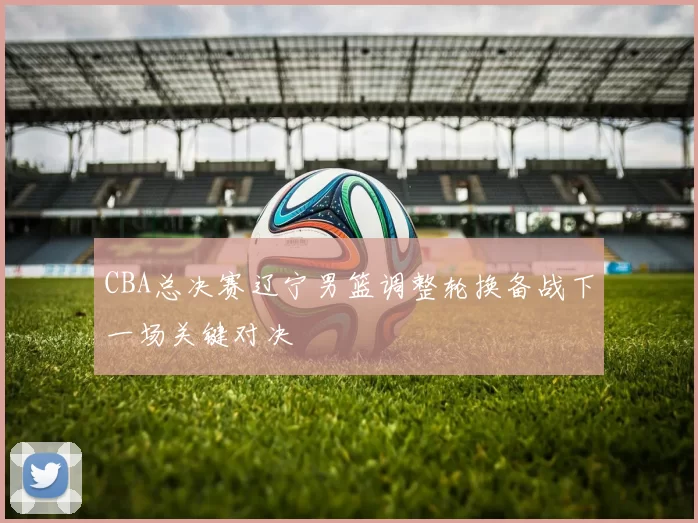 CBA总决赛辽宁男篮调整轮换备战下一场关键对决