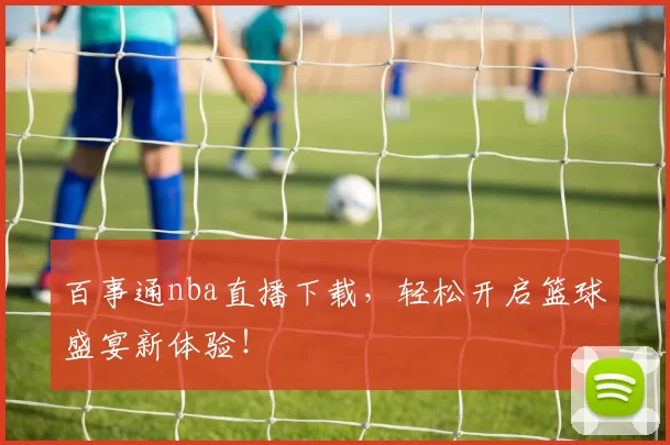 百事通nba直播下载，轻松开启篮球盛宴新体验！