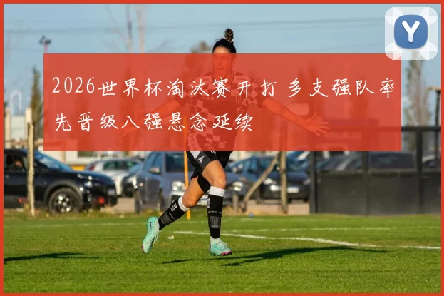 2026世界杯淘汰赛开打 多支强队率先晋级八强悬念延续
