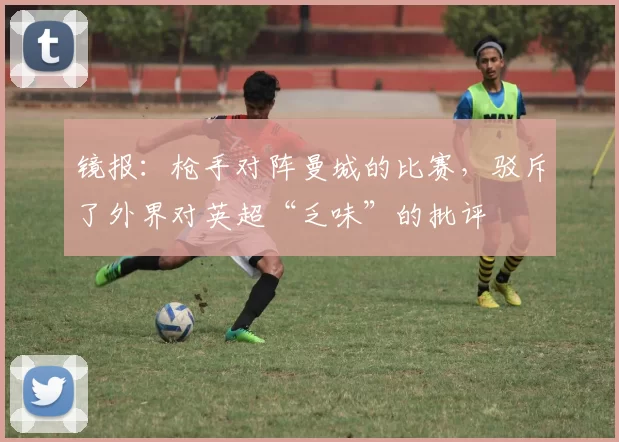 镜报：枪手对阵曼城的比赛，驳斥了外界对英超“乏味”的批评