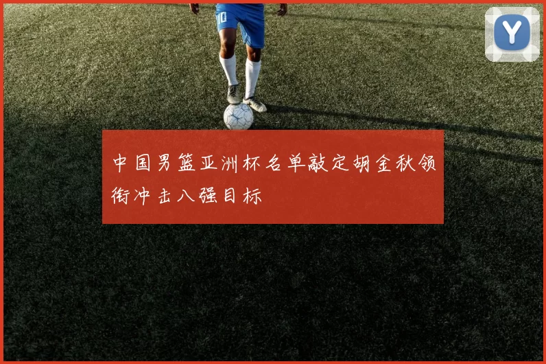 中国男篮亚洲杯名单敲定胡金秋领衔冲击八强目标