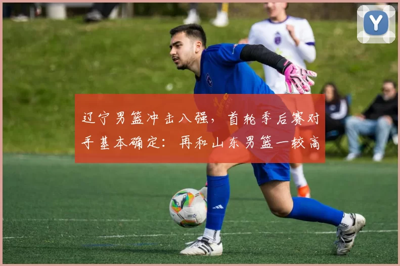 辽宁男篮冲击八强，首轮季后赛对手基本确定：再和山东男篮一较高低_比赛_北控_同曦