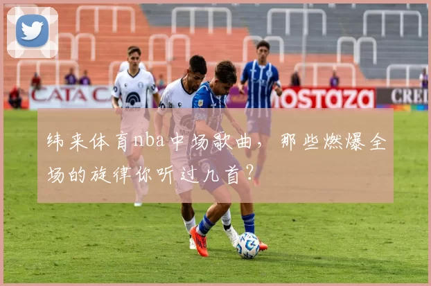 纬来体育nba中场歌曲，那些燃爆全场的旋律你听过几首？
