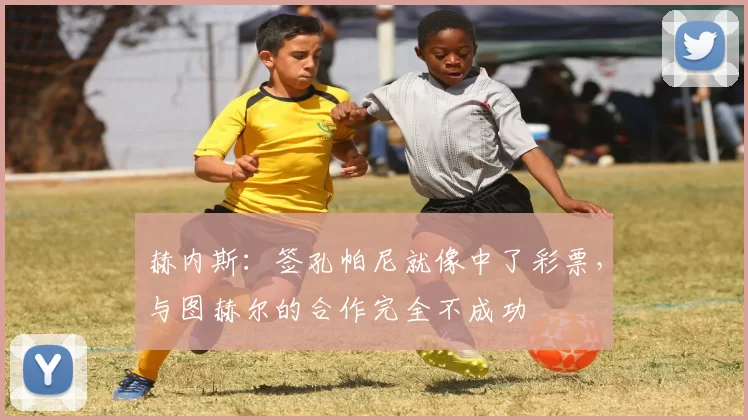 赫内斯：签孔帕尼就像中了彩票，与图赫尔的合作完全不成功