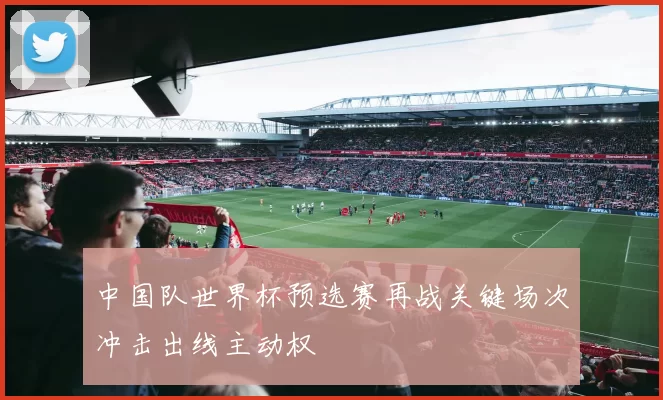 中国队世界杯预选赛再战关键场次冲击出线主动权