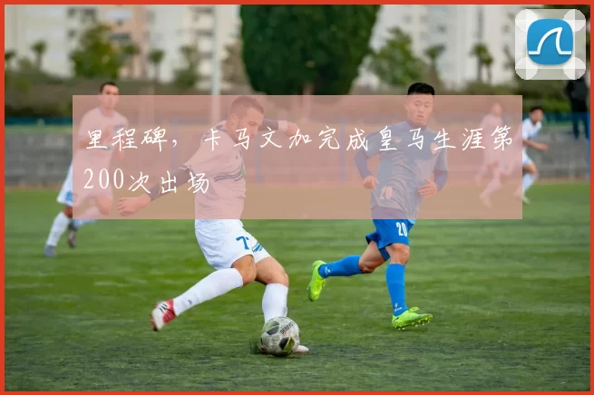 里程碑，卡马文加完成皇马生涯第200次出场